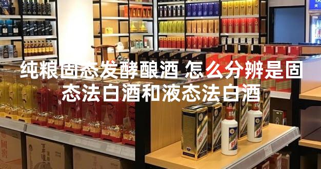 纯粮固态发酵酿酒 怎么分辨是固态法白酒和液态法白酒